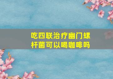 吃四联治疗幽门螺杆菌可以喝咖啡吗