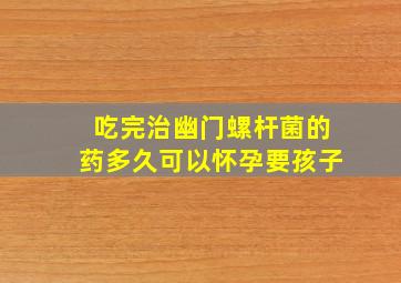 吃完治幽门螺杆菌的药多久可以怀孕要孩子