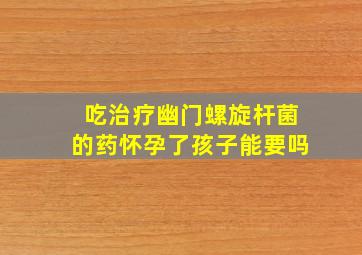 吃治疗幽门螺旋杆菌的药怀孕了孩子能要吗