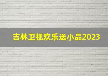 吉林卫视欢乐送小品2023