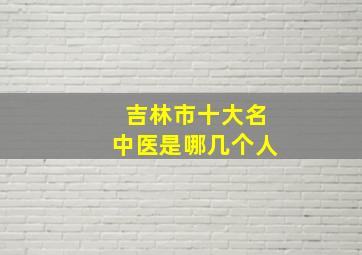 吉林市十大名中医是哪几个人