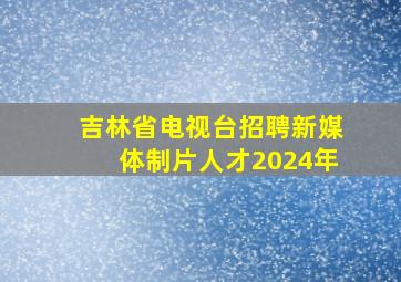 吉林省电视台招聘新媒体制片人才2024年