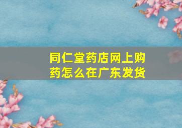 同仁堂药店网上购药怎么在广东发货