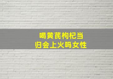 喝黄芪枸杞当归会上火吗女性