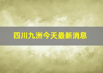 四川九洲今天最新消息