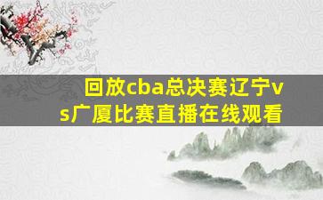 回放cba总决赛辽宁vs广厦比赛直播在线观看