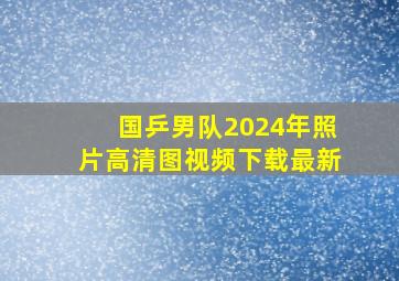 国乒男队2024年照片高清图视频下载最新