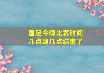 国足今晚比赛时间几点到几点结束了