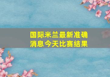 国际米兰最新准确消息今天比赛结果