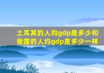 土耳其的人均gdp是多少和我国的人均gdp是多少一样