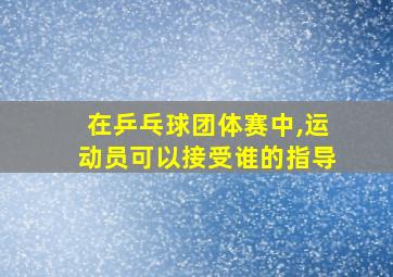 在乒乓球团体赛中,运动员可以接受谁的指导