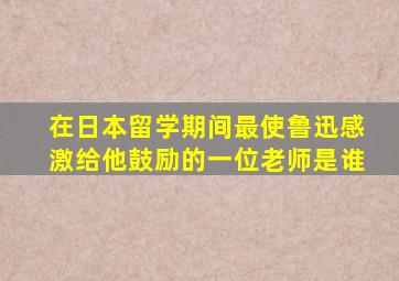 在日本留学期间最使鲁迅感激给他鼓励的一位老师是谁