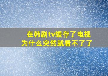 在韩剧tv缓存了电视为什么突然就看不了了