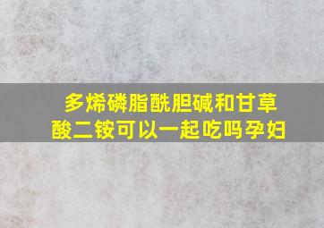 多烯磷脂酰胆碱和甘草酸二铵可以一起吃吗孕妇