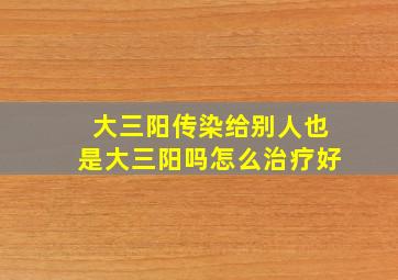 大三阳传染给别人也是大三阳吗怎么治疗好