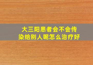 大三阳患者会不会传染给别人呢怎么治疗好