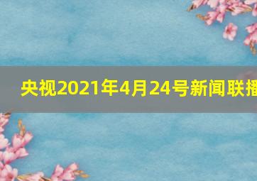 央视2021年4月24号新闻联播