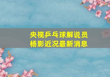 央视乒乓球解说员杨影近况最新消息