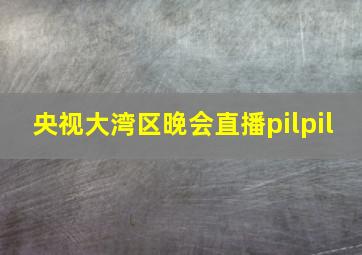 央视大湾区晚会直播pilpil