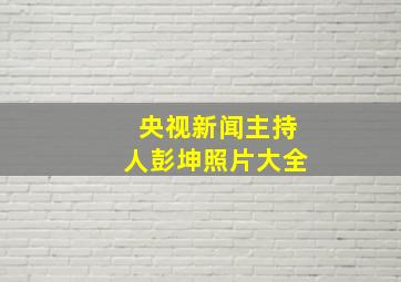 央视新闻主持人彭坤照片大全