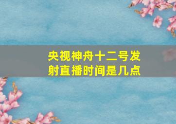 央视神舟十二号发射直播时间是几点