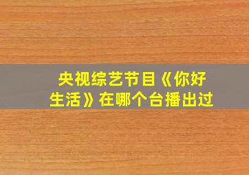 央视综艺节目《你好生活》在哪个台播出过