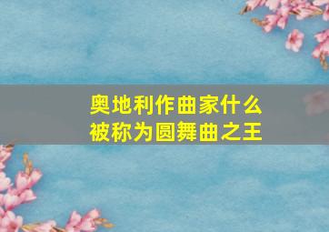 奥地利作曲家什么被称为圆舞曲之王