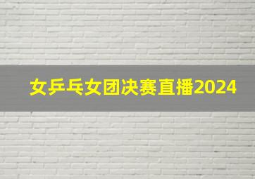 女乒乓女团决赛直播2024