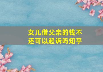 女儿借父亲的钱不还可以起诉吗知乎