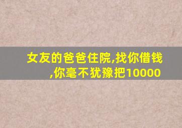 女友的爸爸住院,找你借钱,你毫不犹豫把10000