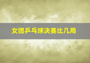 女团乒乓球决赛比几局