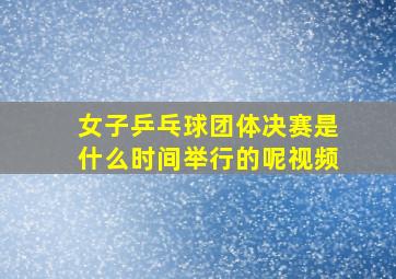 女子乒乓球团体决赛是什么时间举行的呢视频