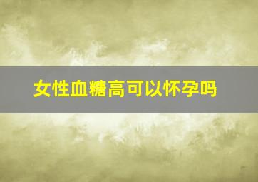 女性血糖高可以怀孕吗