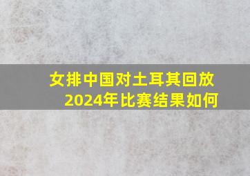 女排中国对土耳其回放2024年比赛结果如何