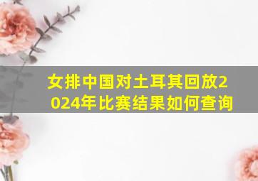 女排中国对土耳其回放2024年比赛结果如何查询