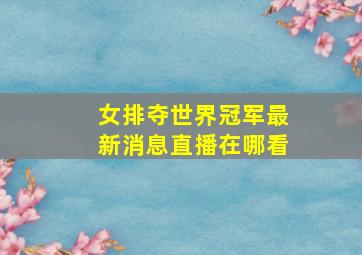 女排夺世界冠军最新消息直播在哪看