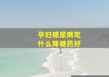 孕妇糖尿病吃什么降糖药好