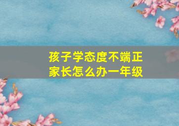 孩子学态度不端正家长怎么办一年级