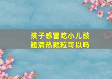 孩子感冒吃小儿豉翘清热颗粒可以吗