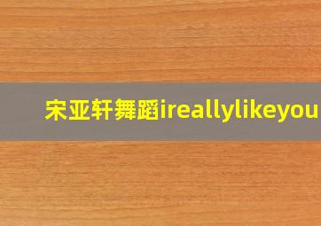 宋亚轩舞蹈ireallylikeyou