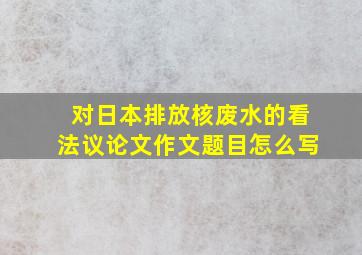 对日本排放核废水的看法议论文作文题目怎么写