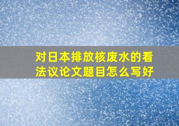 对日本排放核废水的看法议论文题目怎么写好