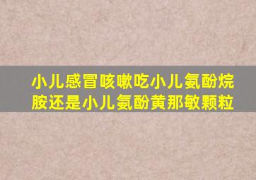 小儿感冒咳嗽吃小儿氨酚烷胺还是小儿氨酚黄那敏颗粒