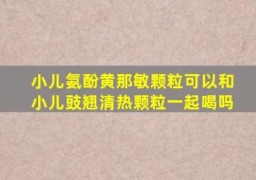 小儿氨酚黄那敏颗粒可以和小儿豉翘清热颗粒一起喝吗