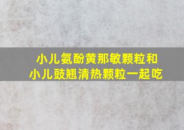 小儿氨酚黄那敏颗粒和小儿豉翘清热颗粒一起吃