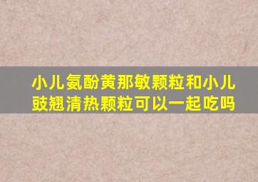 小儿氨酚黄那敏颗粒和小儿豉翘清热颗粒可以一起吃吗