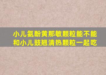 小儿氨酚黄那敏颗粒能不能和小儿豉翘清热颗粒一起吃