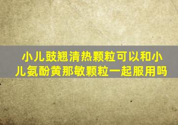 小儿豉翘清热颗粒可以和小儿氨酚黄那敏颗粒一起服用吗