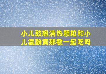 小儿豉翘清热颗粒和小儿氨酚黄那敏一起吃吗