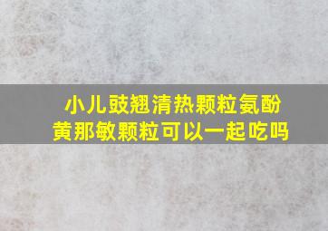 小儿豉翘清热颗粒氨酚黄那敏颗粒可以一起吃吗